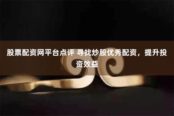 股票配资网平台点评 寻找炒股优秀配资，提升投资效益