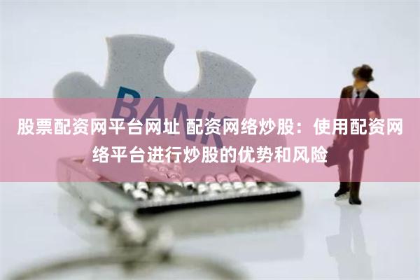 股票配资网平台网址 配资网络炒股：使用配资网络平台进行炒股的优势和风险