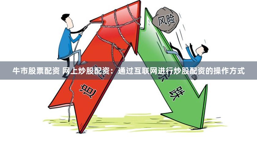牛市股票配资 网上炒股配资：通过互联网进行炒股配资的操作方式