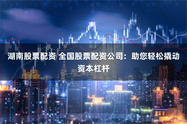 湖南股票配资 全国股票配资公司：助您轻松撬动资本杠杆