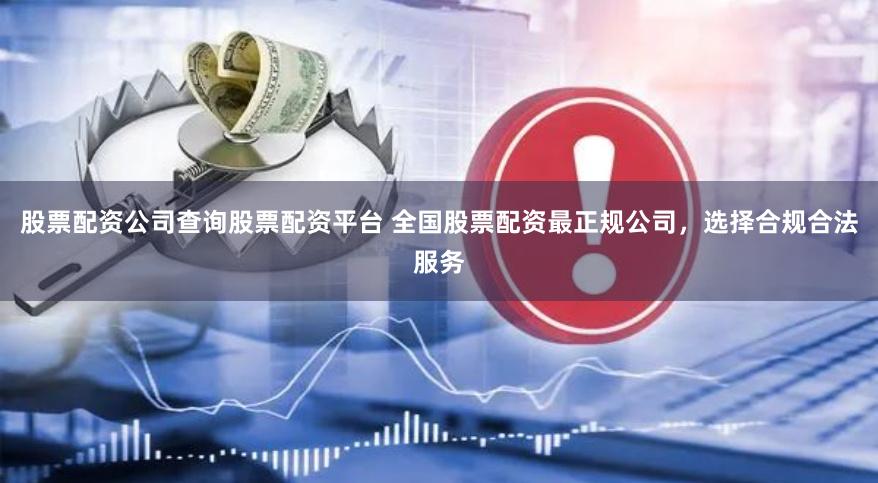 股票配资公司查询股票配资平台 全国股票配资最正规公司，选择合规合法服务