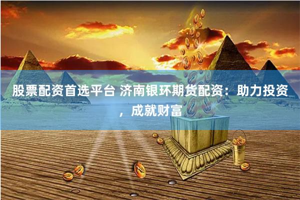 股票配资首选平台 济南银环期货配资：助力投资，成就财富