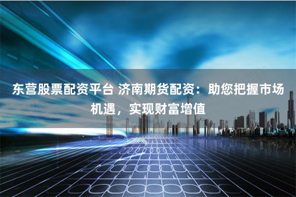 东营股票配资平台 济南期货配资：助您把握市场机遇，实现财富增值