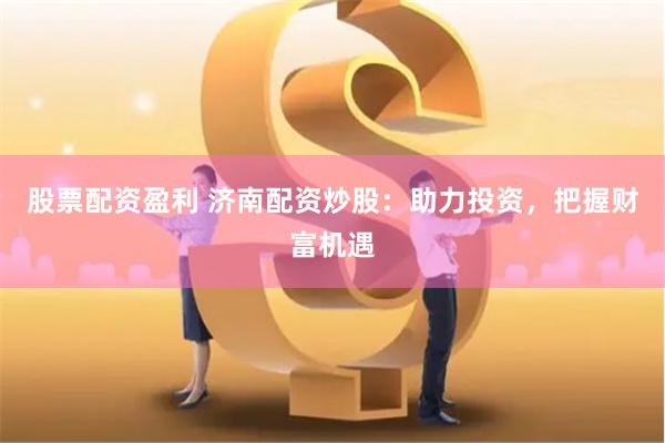 股票配资盈利 济南配资炒股：助力投资，把握财富机遇
