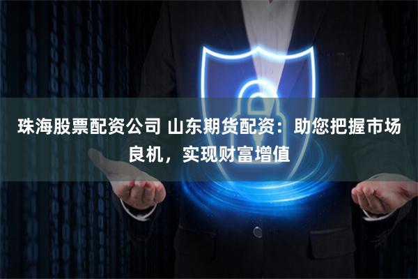珠海股票配资公司 山东期货配资：助您把握市场良机，实现财富增值