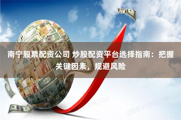 南宁股票配资公司 炒股配资平台选择指南：把握关键因素，规避风险