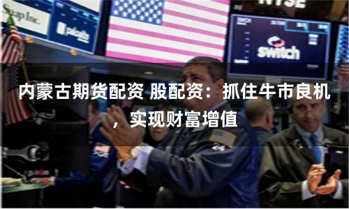 内蒙古期货配资 股配资：抓住牛市良机，实现财富增值