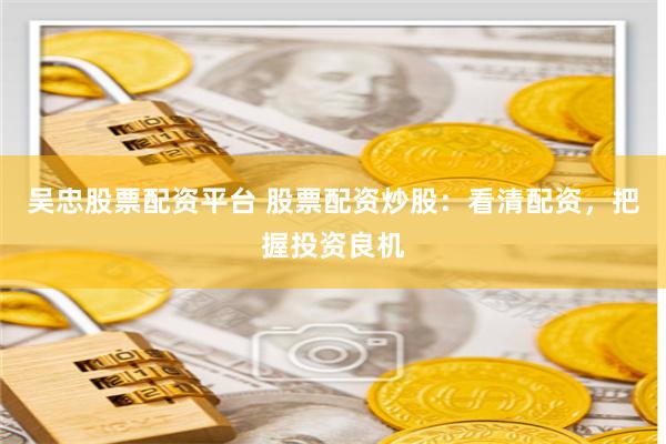 吴忠股票配资平台 股票配资炒股：看清配资，把握投资良机