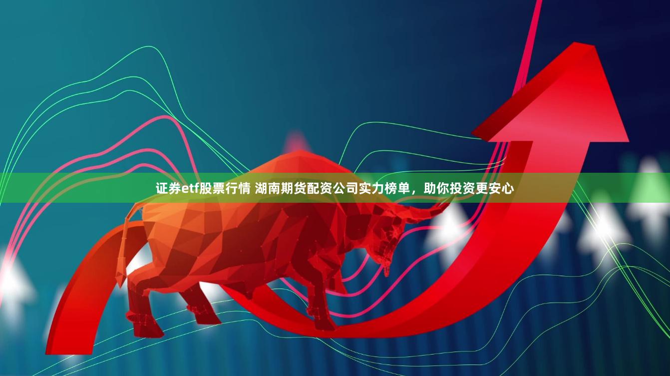 证券etf股票行情 湖南期货配资公司实力榜单，助你投资更安心