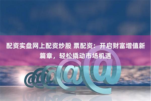 配资实盘网上配资炒股 票配资：开启财富增值新篇章，轻松撬动市场机遇