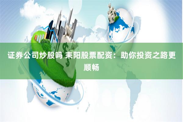 证券公司炒股吗 耒阳股票配资：助你投资之路更顺畅