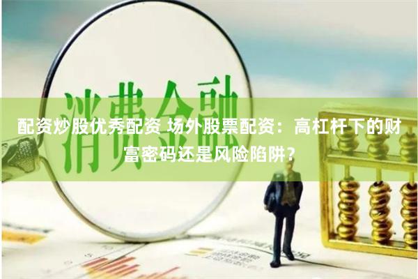 配资炒股优秀配资 场外股票配资：高杠杆下的财富密码还是风险陷阱？