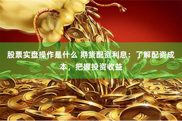 股票实盘操作是什么 期货配资利息：了解配资成本，把握投资收益