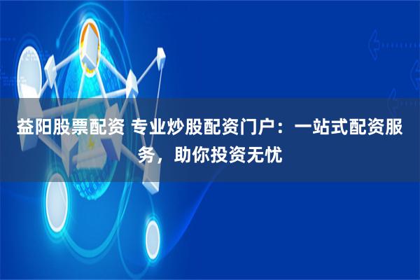益阳股票配资 专业炒股配资门户：一站式配资服务，助你投资无忧