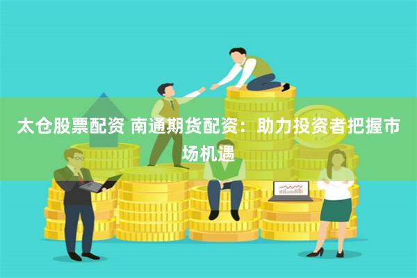 太仓股票配资 南通期货配资：助力投资者把握市场机遇