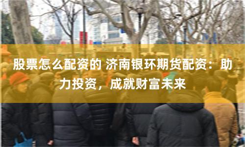 股票怎么配资的 济南银环期货配资：助力投资，成就财富未来
