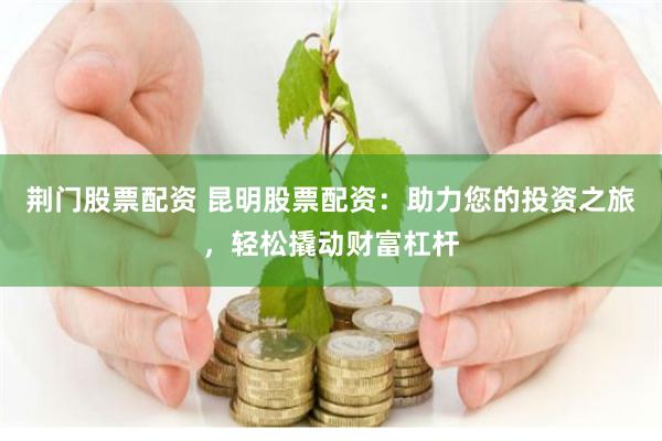 荆门股票配资 昆明股票配资：助力您的投资之旅，轻松撬动财富杠杆
