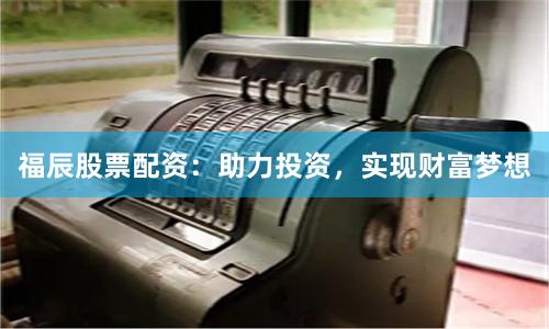 福辰股票配资：助力投资，实现财富梦想
