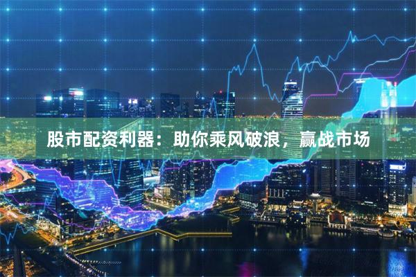 股市配资利器：助你乘风破浪，赢战市场