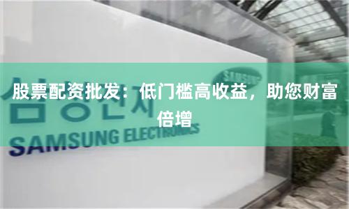 股票配资批发：低门槛高收益，助您财富倍增