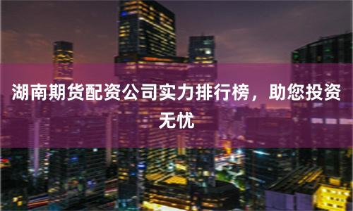 湖南期货配资公司实力排行榜，助您投资无忧