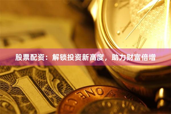 股票配资：解锁投资新高度，助力财富倍增