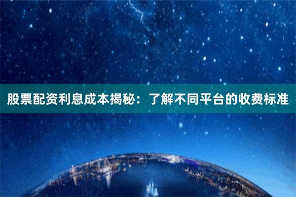 股票配资利息成本揭秘：了解不同平台的收费标准