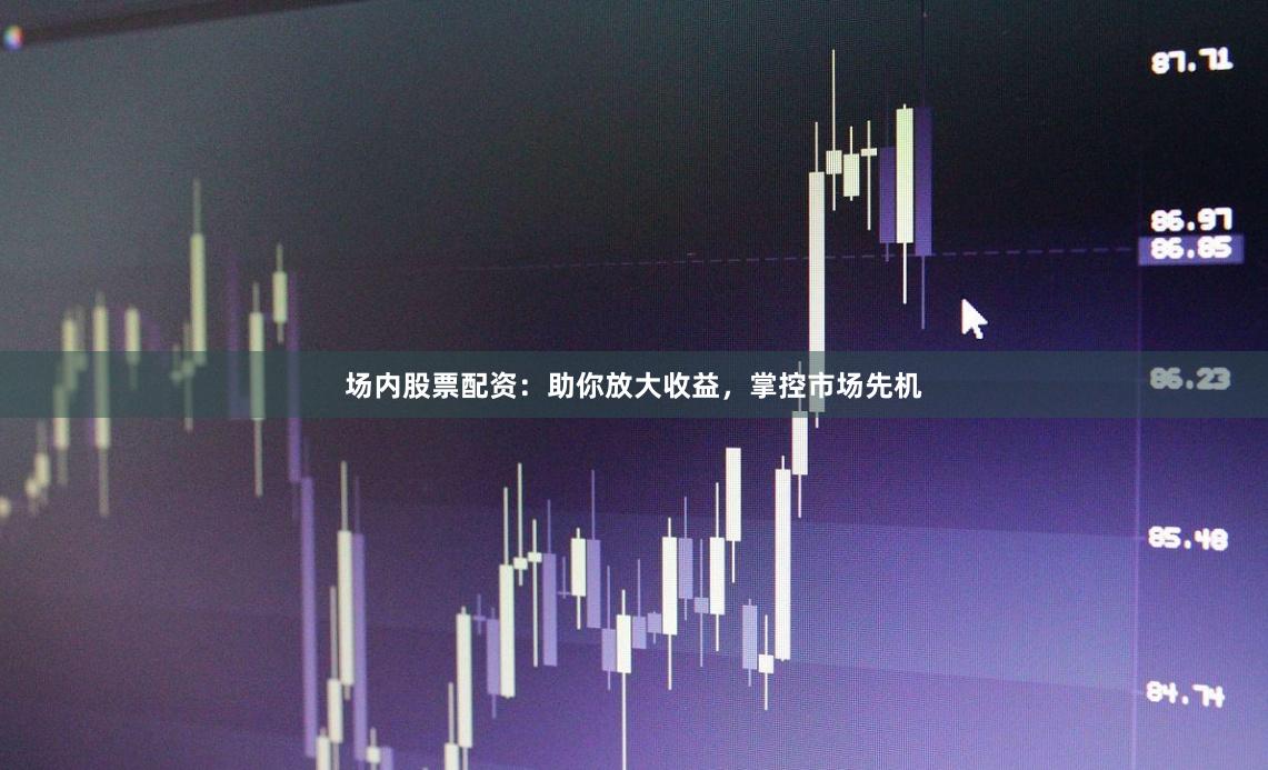 场内股票配资：助你放大收益，掌控市场先机