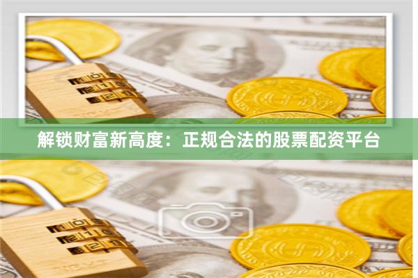 解锁财富新高度：正规合法的股票配资平台