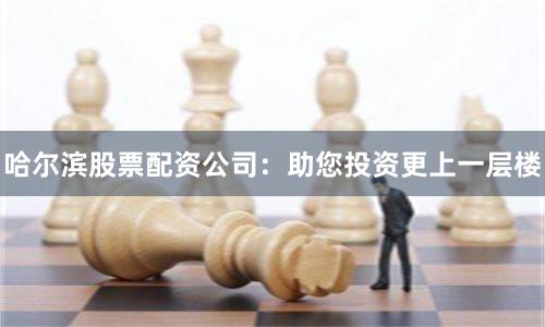 哈尔滨股票配资公司：助您投资更上一层楼