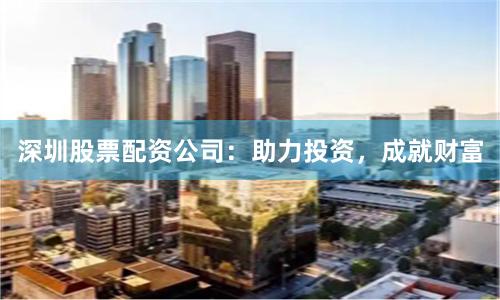 深圳股票配资公司：助力投资，成就财富
