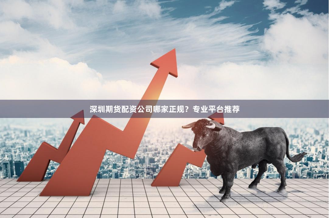 深圳期货配资公司哪家正规？专业平台推荐
