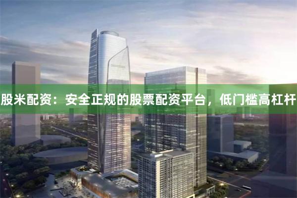 股米配资：安全正规的股票配资平台，低门槛高杠杆