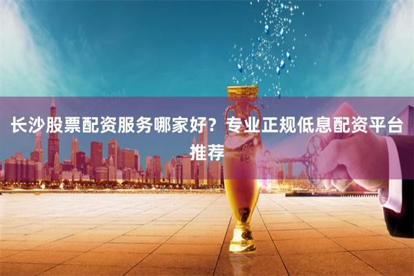 长沙股票配资服务哪家好？专业正规低息配资平台推荐