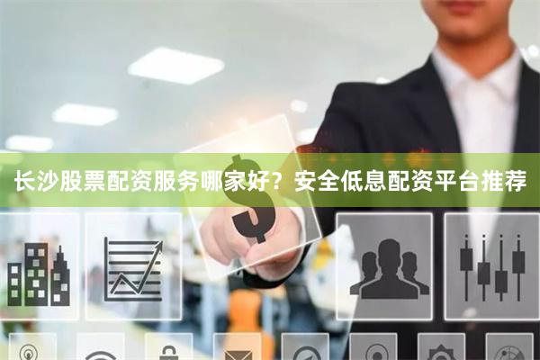 长沙股票配资服务哪家好？安全低息配资平台推荐