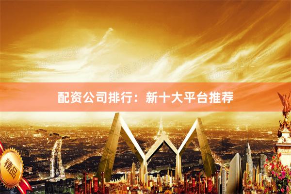 配资公司排行：新十大平台推荐