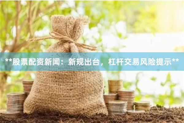 **股票配资新闻：新规出台，杠杆交易风险提示**